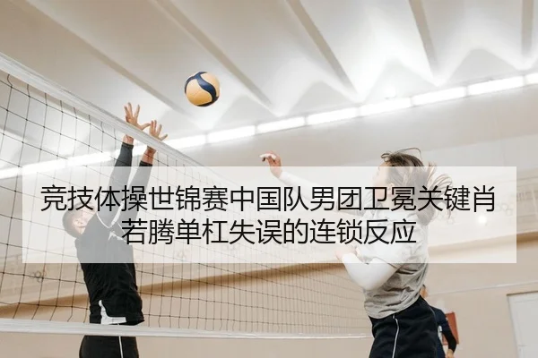 竞技体操世锦赛中国队男团卫冕关键肖若腾单杠失误的连锁反应