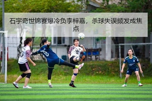 石宇奇世锦赛爆冷负李梓嘉，杀球失误频发成焦点